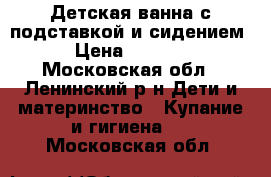 Детская ванна с подставкой и сидением › Цена ­ 1 100 - Московская обл., Ленинский р-н Дети и материнство » Купание и гигиена   . Московская обл.